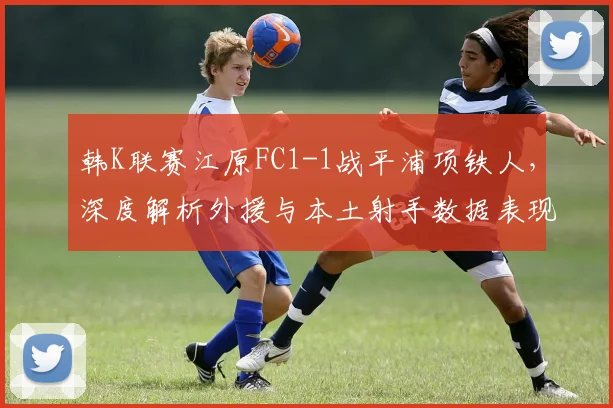 韩K联赛江原FC1-1战平浦项铁人，深度解析外援与本土射手数据表现及战术影响