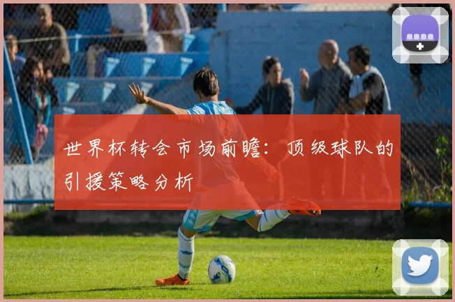 世界杯转会市场前瞻：顶级球队的引援策略分析