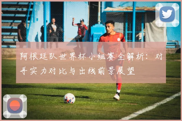 阿根廷队世界杯小组赛全解析：对手实力对比与出线前景展望