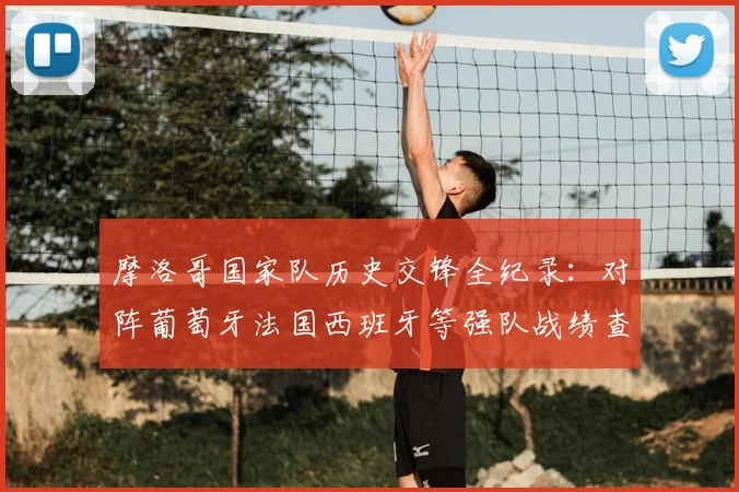 摩洛哥国家队历史交锋全纪录：对阵葡萄牙法国西班牙等强队战绩查询