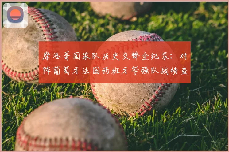 摩洛哥国家队历史交锋全纪录：对阵葡萄牙法国西班牙等强队战绩查询