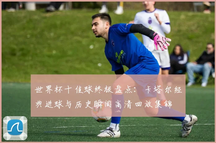 世界杯十佳球终极盘点：卡塔尔经典进球与历史瞬间高清回放集锦