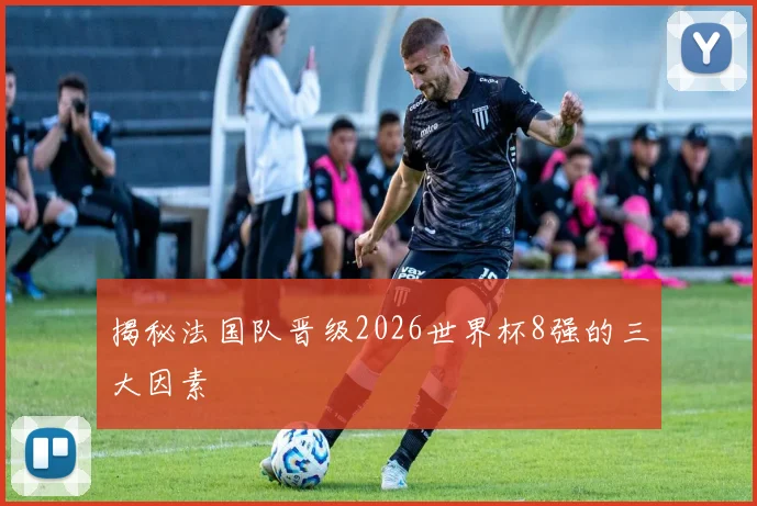 揭秘法国队晋级2026世界杯8强的三大因素