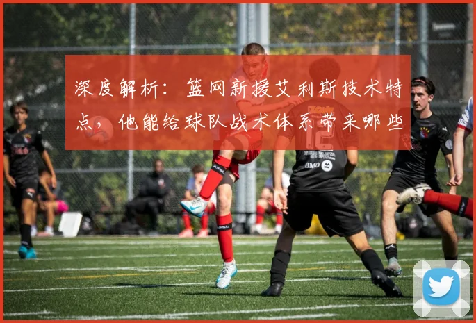 深度解析：篮网新援艾利斯技术特点，他能给球队战术体系带来哪些提升与影响？